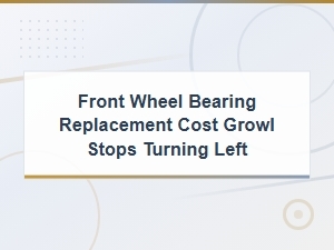Front Wheel Bearing Replacement Cost: Diagnosing Growl That Stops When Turning Left
